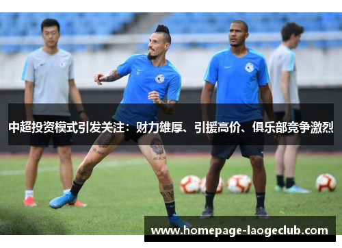 中超投资模式引发关注:财力雄厚、引援高价、俱乐部竞争激烈 中超投资模式引发关注:财力雄厚、引援高价、俱乐部竞争激烈