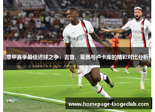 意甲赛季最佳进球之争:吉鲁、莱奥与卢卡库的精彩对比分析 意甲赛季最佳进球之争:吉鲁、莱奥与卢卡库的精彩对比分析