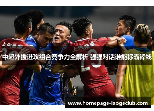中超外援进攻组合竞争力全解析 强强对话谁能称霸锋线