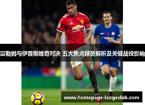 富勒姆与伊普斯维奇对决 五大焦点球员解析及关键战役影响
