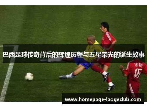 巴西足球传奇背后的辉煌历程与五星荣光的诞生故事