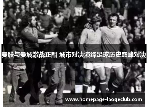 曼联与曼城激战正酣 城市对决演绎足球历史巅峰对决