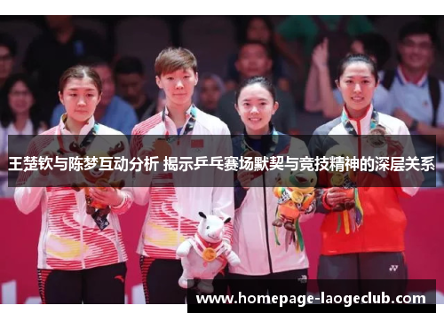 王楚钦与陈梦互动分析 揭示乒乓赛场默契与竞技精神的深层关系