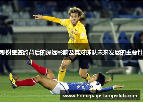 穆谢奎签约背后的深远影响及其对球队未来发展的重要性