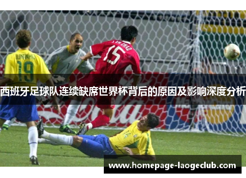 西班牙足球队连续缺席世界杯背后的原因及影响深度分析