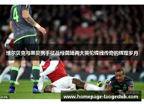 维尔贝克与黑贝携手征战绿茵场两大英伦锋线传奇的辉煌岁月 维尔贝克与黑贝携手征战绿茵场两大英伦锋线传奇的辉煌岁月