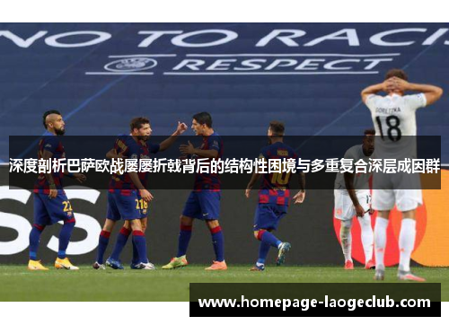 深度剖析巴萨欧战屡屡折戟背后的结构性困境与多重复合深层成因群