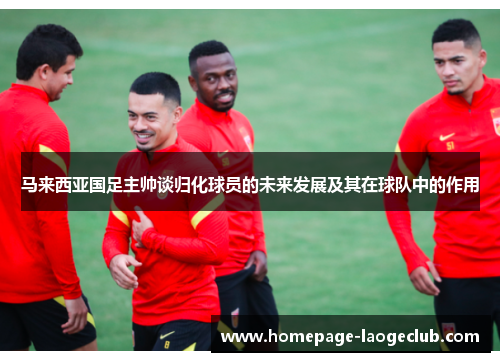 马来西亚国足主帅谈归化球员的未来发展及其在球队中的作用