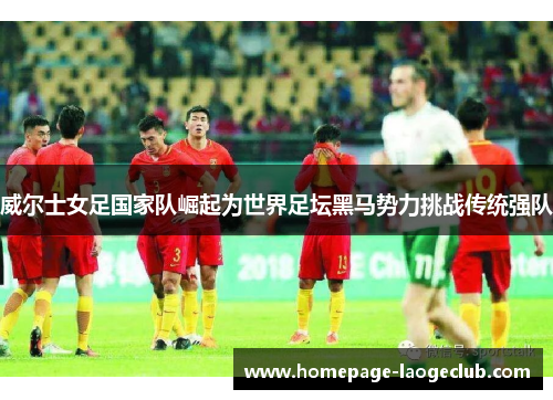 威尔士女足国家队崛起为世界足坛黑马势力挑战传统强队
