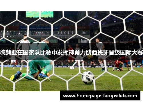 德赫亚在国家队比赛中发挥神勇力助西班牙晋级国际大赛 德赫亚在国家队比赛中发挥神勇力助西班牙晋级国际大赛