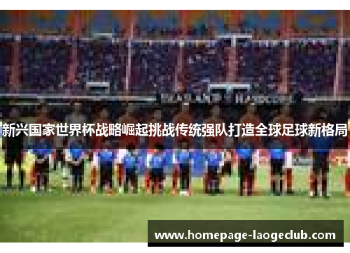 新兴国家世界杯战略崛起挑战传统强队打造全球足球新格局 新兴国家世界杯战略崛起挑战传统强队打造全球足球新格局