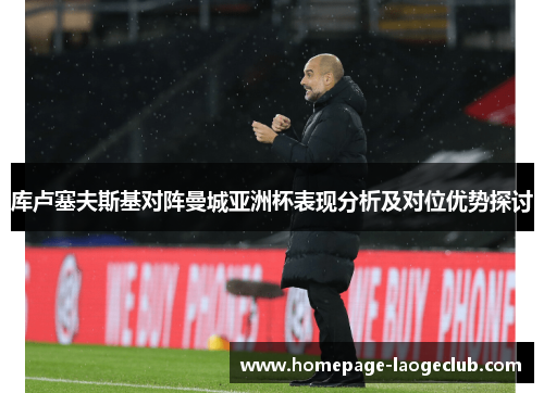 库卢塞夫斯基对阵曼城亚洲杯表现分析及对位优势探讨