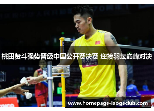 桃田贤斗强势晋级中国公开赛决赛 迎接羽坛巅峰对决 桃田贤斗强势晋级中国公开赛决赛 迎接羽坛巅峰对决