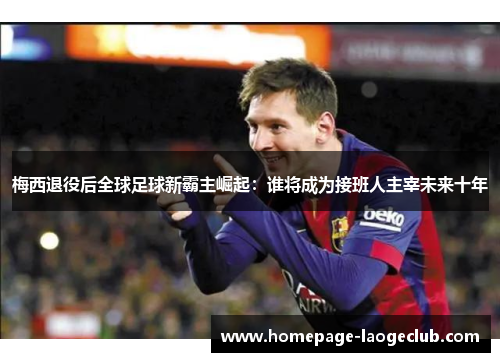 梅西退役后全球足球新霸主崛起：谁将成为接班人主宰未来十年
