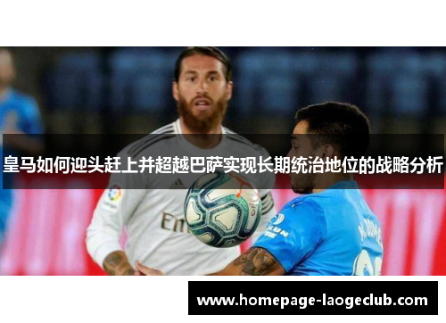 皇马如何迎头赶上并超越巴萨实现长期统治地位的战略分析 皇马如何迎头赶上并超越巴萨实现长期统治地位的战略分析