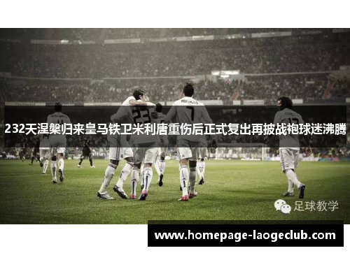 232天涅槃归来皇马铁卫米利唐重伤后正式复出再披战袍球迷沸腾 232天涅槃归来皇马铁卫米利唐重伤后正式复出再披战袍球迷沸腾