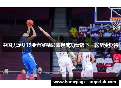 中国男足U19亚青赛精彩表现成功晋级下一轮备受期待