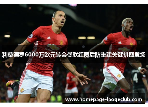 利桑德罗6000万欧元转会曼联红魔后防重建关键拼图登场