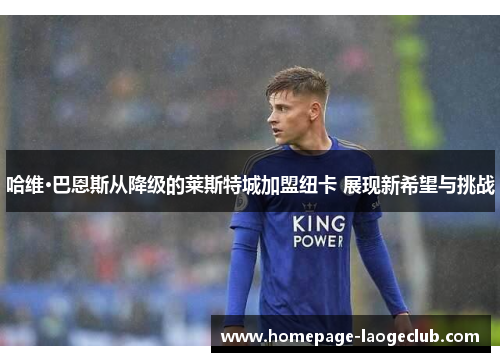 哈维·巴恩斯从降级的莱斯特城加盟纽卡 展现新希望与挑战 哈维·巴恩斯从降级的莱斯特城加盟纽卡 展现新希望与挑战