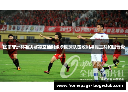 图雷非洲杯准决赛凌空抽射绝杀助球队击败刚果民主共和国晋级