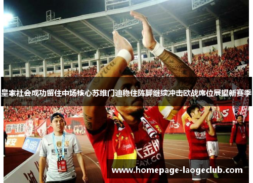 皇家社会成功留住中场核心苏维门迪稳住阵脚继续冲击欧战席位展望新赛季