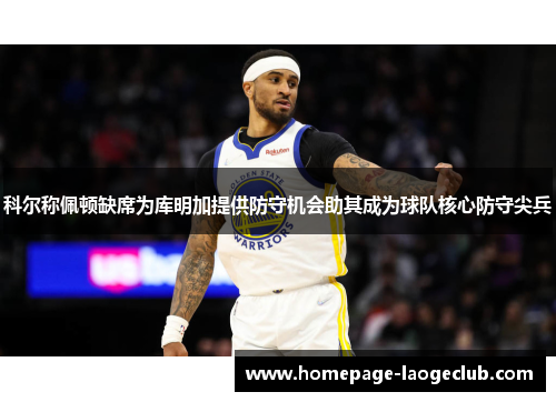 科尔称佩顿缺席为库明加提供防守机会助其成为球队核心防守尖兵