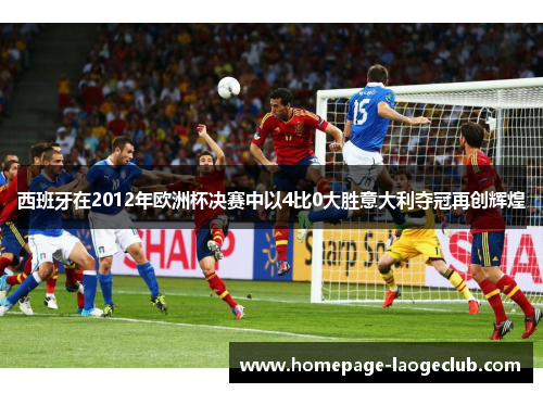 西班牙在2012年欧洲杯决赛中以4比0大胜意大利夺冠再创辉煌