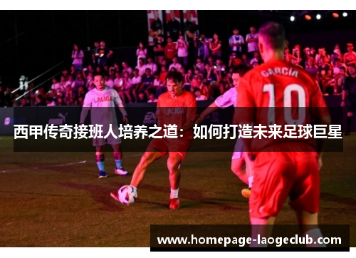 西甲传奇接班人培养之道：如何打造未来足球巨星