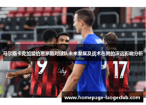 马尔斯卡克加盟伯恩茅斯对球队未来发展及战术布局的深远影响分析 马尔斯卡克加盟伯恩茅斯对球队未来发展及战术布局的深远影响分析