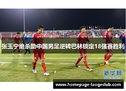 张玉宁绝杀助中国男足逆转巴林锁定18强赛胜利